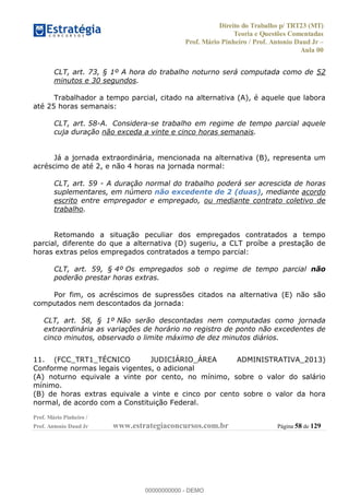 Direito do Trabalho p/ TRT23 (MT)
Teoria e Questões Comentadas
Prof. Mário Pinheiro / Prof. Antonio Daud Jr
Aula 00
Prof. Mário Pinheiro /
Prof. Antonio Daud Jr www.estrategiaconcursos.com.br Página 58 de 129
CLT, art. 73, § 1º A hora do trabalho noturno será computada como de 52
minutos e 30 segundos.
Trabalhador a tempo parcial, citado na alternativa (A), é aquele que labora
até 25 horas semanais:
CLT, art. 58-A. Considera-se trabalho em regime de tempo parcial aquele
cuja duração não exceda a vinte e cinco horas semanais.
Já a jornada extraordinária, mencionada na alternativa (B), representa um
acréscimo de até 2, e não 4 horas na jornada normal:
CLT, art. 59 - A duração normal do trabalho poderá ser acrescida de horas
suplementares, em número não excedente de 2 (duas), mediante acordo
escrito entre empregador e empregado, ou mediante contrato coletivo de
trabalho.
Retomando a situação peculiar dos empregados contratados a tempo
parcial, diferente do que a alternativa (D) sugeriu, a CLT proíbe a prestação de
horas extras pelos empregados contratados a tempo parcial:
CLT, art. 59, § 4º Os empregados sob o regime de tempo parcial não
poderão prestar horas extras.
Por fim, os acréscimos de supressões citados na alternativa (E) não são
computados nem descontados da jornada:
CLT, art. 58, § 1º Não serão descontadas nem computadas como jornada
extraordinária as variações de horário no registro de ponto não excedentes de
cinco minutos, observado o limite máximo de dez minutos diários.
11. (FCC_TRT1_TÉCNICO JUDICIÁRIO_ÁREA ADMINISTRATIVA_2013)
Conforme normas legais vigentes, o adicional
(A) noturno equivale a vinte por cento, no mínimo, sobre o valor do salário
mínimo.
(B) de horas extras equivale a vinte e cinco por cento sobre o valor da hora
normal, de acordo com a Constituição Federal.
00000000000
00000000000 - DEMO
 