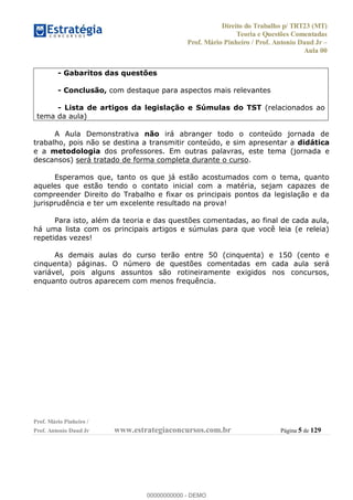Direito do Trabalho p/ TRT23 (MT)
Teoria e Questões Comentadas
Prof. Mário Pinheiro / Prof. Antonio Daud Jr
Aula 00
Prof. Mário Pinheiro /
Prof. Antonio Daud Jr www.estrategiaconcursos.com.br Página 5 de 129
- Gabaritos das questões
- Conclusão, com destaque para aspectos mais relevantes
- Lista de artigos da legislação e Súmulas do TST (relacionados ao
tema da aula)
A Aula Demonstrativa não irá abranger todo o conteúdo jornada de
trabalho, pois não se destina a transmitir conteúdo, e sim apresentar a didática
e a metodologia dos professores. Em outras palavras, este tema (jornada e
descansos) será tratado de forma completa durante o curso.
Esperamos que, tanto os que já estão acostumados com o tema, quanto
aqueles que estão tendo o contato inicial com a matéria, sejam capazes de
compreender Direito do Trabalho e fixar os principais pontos da legislação e da
jurisprudência e ter um excelente resultado na prova!
Para isto, além da teoria e das questões comentadas, ao final de cada aula,
há uma lista com os principais artigos e súmulas para que você leia (e releia)
repetidas vezes!
As demais aulas do curso terão entre 50 (cinquenta) e 150 (cento e
cinquenta) páginas. O número de questões comentadas em cada aula será
variável, pois alguns assuntos são rotineiramente exigidos nos concursos,
enquanto outros aparecem com menos frequência.
00000000000
00000000000 - DEMO
 