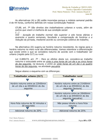 Direito do Trabalho p/ TRT23 (MT)
Teoria e Questões Comentadas
Prof. Mário Pinheiro / Prof. Antonio Daud Jr
Aula 00
Prof. Mário Pinheiro /
Prof. Antonio Daud Jr www.estrategiaconcursos.com.br Página 60 de 129
As alternativas (A) e (B) estão incorretas porque o módulo semanal padrão
é de 44 horas, conforme definido em nossa Constituição Federal:
CF,88, art. 7º São direitos dos trabalhadores urbanos e rurais, além de
outros que visem à melhoria de sua condição social:
(...)
XIII - duração do trabalho normal não superior a oito horas diárias e
quarenta e quatro semanais, facultada a compensação de horários e a
redução da jornada, mediante acordo ou convenção coletiva de trabalho;
Na alternativa (D) sugeriu-se horário noturno inexistente. As regras para o
horário noturno no meio rural são diferenciadas. Vamos relembrar a diferenciação
que existe entre o que se considera noturno de acordo com o trabalhador ser
urbano (regido pela CLT) ou rural:
Lei 5.889/73, art. 7º - Para os efeitos desta Lei, considera-se trabalho
noturno o executado entre as vinte e uma horas de um dia e as cinco horas
do dia seguinte, na lavoura, e entre as vinte horas de um dia e as quatro
horas do dia seguinte, na atividade pecuária.
Segue abaixo o esquema com as diferenças:
Trabalhador urbano (CLT) Trabalhador rural
Horário noturno entre as 22h00min
de um dia e as 05h00min do dia
seguinte
Horário noturno entre as 21h00min
de um dia e as 05h00min do dia
seguinte (lavoura)
Horário noturno entre as 20h00min
de um dia e as 04h00min do dia
seguinte (pecuária)
Hora ficta noturna de 52 minutos e
30 segundos
Não possui direito a hora ficta
noturna
Adicional noturno de 20% Adicional noturno de 25%
00000000000
00000000000 - DEMO
 