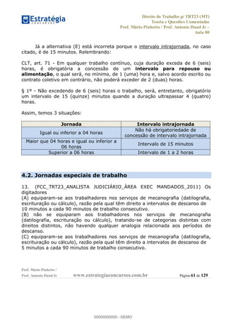 Direito do Trabalho p/ TRT23 (MT)
Teoria e Questões Comentadas
Prof. Mário Pinheiro / Prof. Antonio Daud Jr
Aula 00
Prof. Mário Pinheiro /
Prof. Antonio Daud Jr www.estrategiaconcursos.com.br Página 61 de 129
Já a alternativa (E) está incorreta porque o intervalo intrajornada, no caso
citado, é de 15 minutos. Relembrando:
CLT, art. 71 - Em qualquer trabalho contínuo, cuja duração exceda de 6 (seis)
horas, é obrigatória a concessão de um intervalo para repouso ou
alimentação, o qual será, no mínimo, de 1 (uma) hora e, salvo acordo escrito ou
contrato coletivo em contrário, não poderá exceder de 2 (duas) horas.
§ 1º - Não excedendo de 6 (seis) horas o trabalho, será, entretanto, obrigatório
um intervalo de 15 (quinze) minutos quando a duração ultrapassar 4 (quatro)
horas.
Assim, temos 3 situações:
Jornada Intervalo intrajornada
Igual ou inferior a 04 horas
Não há obrigatoriedade de
concessão de intervalo intrajornada
Maior que 04 horas e igual ou inferior a
06 horas
Intervalo de 15 minutos
Superior a 06 horas Intervalo de 1 a 2 horas
4.2. Jornadas especiais de trabalho
13. (FCC_TRT23_ANALISTA JUDICIÁRIO_ÁREA EXEC MANDADOS_2011) Os
digitadores
(A) equiparam-se aos trabalhadores nos serviços de mecanografia (datilografia,
escrituração ou cálculo), razão pela qual têm direito a intervalos de descanso de
10 minutos a cada 90 minutos de trabalho consecutivo.
(B) não se equiparam aos trabalhadores nos serviços de mecanografia
(datilografia, escrituração ou cálculo), tratando-se de categorias distintas com
direitos distintos, não havendo qualquer analogia relacionada aos períodos de
descanso.
(C) equiparam-se aos trabalhadores nos serviços de mecanografia (datilografia,
escrituração ou cálculo), razão pela qual têm direito a intervalos de descanso de
5 minutos a cada 90 minutos de trabalho consecutivo.
00000000000
00000000000 - DEMO
 