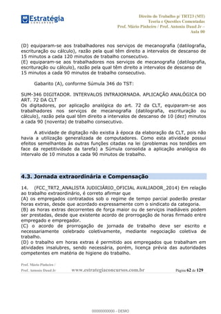 Direito do Trabalho p/ TRT23 (MT)
Teoria e Questões Comentadas
Prof. Mário Pinheiro / Prof. Antonio Daud Jr
Aula 00
Prof. Mário Pinheiro /
Prof. Antonio Daud Jr www.estrategiaconcursos.com.br Página 62 de 129
(D) equiparam-se aos trabalhadores nos serviços de mecanografia (datilografia,
escrituração ou cálculo), razão pela qual têm direito a intervalos de descanso de
15 minutos a cada 120 minutos de trabalho consecutivo.
(E) equiparam-se aos trabalhadores nos serviços de mecanografia (datilografia,
escrituração ou cálculo), razão pela qual têm direito a intervalos de descanso de
15 minutos a cada 90 minutos de trabalho consecutivo.
Gabarito (A), conforme Súmula 346 do TST:
SUM-346 DIGITADOR. INTERVALOS INTRAJORNADA. APLICAÇÃO ANALÓGICA DO
ART. 72 DA CLT
Os digitadores, por aplicação analógica do art. 72 da CLT, equiparam-se aos
trabalhadores nos serviços de mecanografia (datilografia, escrituração ou
cálculo), razão pela qual têm direito a intervalos de descanso de 10 (dez) minutos
a cada 90 (noventa) de trabalho consecutivo.
A atividade de digitação não existia à época da elaboração da CLT, pois não
havia a utilização generalizada de computadores. Como esta atividade possui
efeitos semelhantes às outras funções citadas na lei (problemas nos tendões em
face da repetitividade da tarefa) a Súmula consolida a aplicação analógica do
intervalo de 10 minutos a cada 90 minutos de trabalho.
4.3. Jornada extraordinária e Compensação
14. (FCC_TRT2_ANALISTA JUDICIÁRIO_OFICIAL AVALIADOR_2014) Em relação
ao trabalho extraordinário, é correto afirmar que
(A) os empregados contratados sob o regime de tempo parcial poderão prestar
horas extras, desde que acordado expressamente com o sindicato da categoria.
(B) as horas extras decorrentes de força maior ou de serviços inadiáveis podem
ser prestadas, desde que existente acordo de prorrogação de horas firmado entre
empregado e empregador.
(C) o acordo de prorrogação de jornada de trabalho deve ser escrito e
necessariamente celebrado coletivamente, mediante negociação coletiva de
trabalho.
(D) o trabalho em horas extras é permitido aos empregados que trabalham em
atividades insalubres, sendo necessária, porém, licença prévia das autoridades
competentes em matéria de higiene do trabalho.
00000000000
00000000000 - DEMO
 