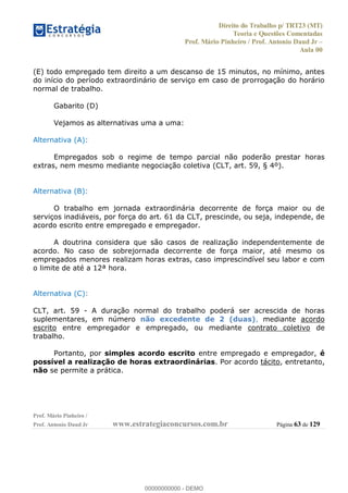 Direito do Trabalho p/ TRT23 (MT)
Teoria e Questões Comentadas
Prof. Mário Pinheiro / Prof. Antonio Daud Jr
Aula 00
Prof. Mário Pinheiro /
Prof. Antonio Daud Jr www.estrategiaconcursos.com.br Página 63 de 129
(E) todo empregado tem direito a um descanso de 15 minutos, no mínimo, antes
do início do período extraordinário de serviço em caso de prorrogação do horário
normal de trabalho.
Gabarito (D)
Vejamos as alternativas uma a uma:
Alternativa (A):
Empregados sob o regime de tempo parcial não poderão prestar horas
extras, nem mesmo mediante negociação coletiva (CLT, art. 59, § 4º).
Alternativa (B):
O trabalho em jornada extraordinária decorrente de força maior ou de
serviços inadiáveis, por força do art. 61 da CLT, prescinde, ou seja, independe, de
acordo escrito entre empregado e empregador.
A doutrina considera que são casos de realização independentemente de
acordo. No caso de sobrejornada decorrente de força maior, até mesmo os
empregados menores realizam horas extras, caso imprescindível seu labor e com
o limite de até a 12ª hora.
Alternativa (C):
CLT, art. 59 - A duração normal do trabalho poderá ser acrescida de horas
suplementares, em número não excedente de 2 (duas), mediante acordo
escrito entre empregador e empregado, ou mediante contrato coletivo de
trabalho.
Portanto, por simples acordo escrito entre empregado e empregador, é
possível a realização de horas extraordinárias. Por acordo tácito, entretanto,
não se permite a prática.
00000000000
00000000000 - DEMO
 