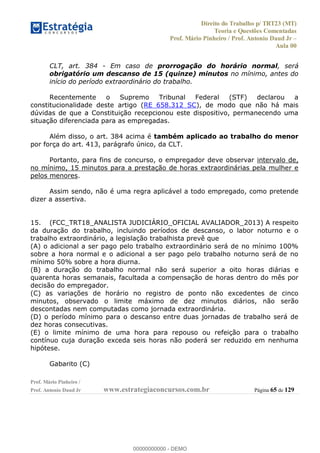 Direito do Trabalho p/ TRT23 (MT)
Teoria e Questões Comentadas
Prof. Mário Pinheiro / Prof. Antonio Daud Jr
Aula 00
Prof. Mário Pinheiro /
Prof. Antonio Daud Jr www.estrategiaconcursos.com.br Página 65 de 129
CLT, art. 384 - Em caso de prorrogação do horário normal, será
obrigatório um descanso de 15 (quinze) minutos no mínimo, antes do
início do período extraordinário do trabalho.
Recentemente o Supremo Tribunal Federal (STF) declarou a
constitucionalidade deste artigo (RE 658.312 SC), de modo que não há mais
dúvidas de que a Constituição recepcionou este dispositivo, permanecendo uma
situação diferenciada para as empregadas.
Além disso, o art. 384 acima é também aplicado ao trabalho do menor
por força do art. 413, parágrafo único, da CLT.
Portanto, para fins de concurso, o empregador deve observar intervalo de,
no mínimo, 15 minutos para a prestação de horas extraordinárias pela mulher e
pelos menores.
Assim sendo, não é uma regra aplicável a todo empregado, como pretende
dizer a assertiva.
15. (FCC_TRT18_ANALISTA JUDICIÁRIO_OFICIAL AVALIADOR_2013) A respeito
da duração do trabalho, incluindo períodos de descanso, o labor noturno e o
trabalho extraordinário, a legislação trabalhista prevê que
(A) o adicional a ser pago pelo trabalho extraordinário será de no mínimo 100%
sobre a hora normal e o adicional a ser pago pelo trabalho noturno será de no
mínimo 50% sobre a hora diurna.
(B) a duração do trabalho normal não será superior a oito horas diárias e
quarenta horas semanais, facultada a compensação de horas dentro do mês por
decisão do empregador.
(C) as variações de horário no registro de ponto não excedentes de cinco
minutos, observado o limite máximo de dez minutos diários, não serão
descontadas nem computadas como jornada extraordinária.
(D) o período mínimo para o descanso entre duas jornadas de trabalho será de
dez horas consecutivas.
(E) o limite mínimo de uma hora para repouso ou refeição para o trabalho
contínuo cuja duração exceda seis horas não poderá ser reduzido em nenhuma
hipótese.
Gabarito (C)
00000000000
00000000000 - DEMO
 