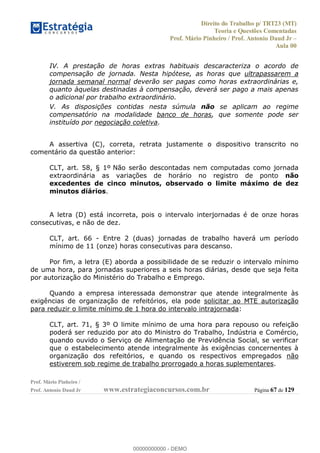 Direito do Trabalho p/ TRT23 (MT)
Teoria e Questões Comentadas
Prof. Mário Pinheiro / Prof. Antonio Daud Jr
Aula 00
Prof. Mário Pinheiro /
Prof. Antonio Daud Jr www.estrategiaconcursos.com.br Página 67 de 129
IV. A prestação de horas extras habituais descaracteriza o acordo de
compensação de jornada. Nesta hipótese, as horas que ultrapassarem a
jornada semanal normal deverão ser pagas como horas extraordinárias e,
quanto àquelas destinadas à compensação, deverá ser pago a mais apenas
o adicional por trabalho extraordinário.
V. As disposições contidas nesta súmula não se aplicam ao regime
compensatório na modalidade banco de horas, que somente pode ser
instituído por negociação coletiva.
A assertiva (C), correta, retrata justamente o dispositivo transcrito no
comentário da questão anterior:
CLT, art. 58, § 1º Não serão descontadas nem computadas como jornada
extraordinária as variações de horário no registro de ponto não
excedentes de cinco minutos, observado o limite máximo de dez
minutos diários.
A letra (D) está incorreta, pois o intervalo interjornadas é de onze horas
consecutivas, e não de dez.
CLT, art. 66 - Entre 2 (duas) jornadas de trabalho haverá um período
mínimo de 11 (onze) horas consecutivas para descanso.
Por fim, a letra (E) aborda a possibilidade de se reduzir o intervalo mínimo
de uma hora, para jornadas superiores a seis horas diárias, desde que seja feita
por autorização do Ministério do Trabalho e Emprego.
Quando a empresa interessada demonstrar que atende integralmente às
exigências de organização de refeitórios, ela pode solicitar ao MTE autorização
para reduzir o limite mínimo de 1 hora do intervalo intrajornada:
CLT, art. 71, § 3º O limite mínimo de uma hora para repouso ou refeição
poderá ser reduzido por ato do Ministro do Trabalho, Indústria e Comércio,
quando ouvido o Serviço de Alimentação de Previdência Social, se verificar
que o estabelecimento atende integralmente às exigências concernentes à
organização dos refeitórios, e quando os respectivos empregados não
estiverem sob regime de trabalho prorrogado a horas suplementares.
00000000000
00000000000 - DEMO
 
