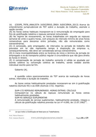 Direito do Trabalho p/ TRT23 (MT)
Teoria e Questões Comentadas
Prof. Mário Pinheiro / Prof. Antonio Daud Jr
Aula 00
Prof. Mário Pinheiro /
Prof. Antonio Daud Jr www.estrategiaconcursos.com.br Página 68 de 129
16. (CESPE_TRT8_ANALISTA JUDICIÁRIO_ÁREA JUDICIÁRIA_2013) Acerca do
entendimento jurisprudencial do TST sobre a duração do trabalho, assinale a
opção correta.
(A) As horas extras habituais incorporam-se à remuneração do empregado para
fins de gratificação natalina e repouso semanal remunerado.
(B) No regime de revezamento, as horas trabalhadas em seguida ao repouso
semanal de vinte e quatro horas, com prejuízo do intervalo mínimo de onze horas
consecutivas para descanso entre jornadas, não são remuneradas como
extraordinárias.
(C) A concessão, pelo empregador, de intervalos na jornada de trabalho não
previstos em lei não representa tempo à disposição da empresa e,
consequentemente, não deve ser considerada serviço extraordinário.
(D) A mera incompatibilidade entre os horários de início e término da jornada do
empregado e os do transporte público regular é circunstância que não gera direito
às horas in itinere.
(E) A compensação de jornada de trabalho somente é válida se ajustada por
acordo coletivo ou convenção coletiva de trabalho, sendo vedado acordo
individual escrito para tal fim.
Gabarito (A).
A questão cobra posicionamentos do TST acerca da realização de horas
extras, intervalos e duração do trabalho.
As horas extras habitualmente prestadas incorporam-se sim à gratificação
natalina (Súmula 45) e ao DSR (Súmula 172). Vejamos:
SUM-172 REPOUSO REMUNERADO. HORAS EXTRAS. CÁLCULO
Computam-se no cálculo do repouso remunerado as horas extras
habitualmente prestadas.
SUM-45 SERVIÇO SUPLEMENTAR
A remuneração do serviço suplementar, habitualmente prestado, integra o
cálculo da gratificação natalina prevista na Lei nº 4.090, de 13.07.196214
.
14
Lei que institui a Gratificação de Natal para os Trabalhadores.
00000000000
00000000000 - DEMO
 