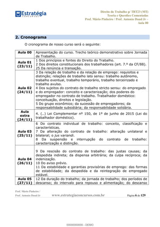 Direito do Trabalho p/ TRT23 (MT)
Teoria e Questões Comentadas
Prof. Mário Pinheiro / Prof. Antonio Daud Jr
Aula 00
Prof. Mário Pinheiro /
Prof. Antonio Daud Jr www.estrategiaconcursos.com.br Página 6 de 129
2. Cronograma
O cronograma de nosso curso será o seguinte:
Aula 00 Apresentação do curso. Trecho teórico demonstrativo sobre Jornada
de Trabalho.
Aula 01
(23/11)
1 Dos princípios e fontes do Direito do Trabalho.
2 Dos direitos constitucionais dos trabalhadores (art. 7.º da CF/88).
25 Da renúncia e transação.
Aula 02
(24/11)
3 Da relação de trabalho e da relação de emprego: requisitos e
distinção; relações de trabalho lato sensu: trabalho autônomo,
trabalho eventual, trabalho temporário, trabalho terceirizado e
trabalho avulso.
4 Dos sujeitos do contrato de trabalho stricto sensu: do empregado
e do empregador: conceito e caracterização; dos poderes do
empregador no contrato de trabalho. Trabalhador doméstico:
conceituação, direitos e legislação.
5 Do grupo econômico; da sucessão de empregadores; da
responsabilidade subsidiária; da responsabilidade solidária.
Aula
extra
(24/11)
4. (..) Lei Complementar nº 150, de 1º de junho de 2015 (Lei do
trabalhador doméstico).
Aula 03
(25/11)
6 Do contrato individual de trabalho: conceito, classificação e
características.
7 Da alteração do contrato de trabalho: alteração unilateral e
bilateral; o jus variandi.
8 Da suspensão e interrupção do contrato de trabalho:
caracterização e distinção.
Aula 04
(26/11)
9 Da rescisão do contrato de trabalho: das justas causas; da
despedida indireta; da dispensa arbitrária; da culpa recíproca; da
indenização.
10 Do aviso prévio.
11 Da estabilidade e garantias provisórias de emprego: das formas
de estabilidade; da despedida e da reintegração de empregado
estável.
Aula 05
(27/11)
12 Da duração do trabalho; da jornada de trabalho; dos períodos de
descanso; do intervalo para repouso e alimentação; do descanso
00000000000
00000000000 - DEMO
 