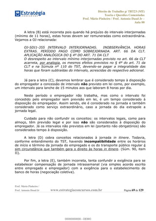 Direito do Trabalho p/ TRT23 (MT)
Teoria e Questões Comentadas
Prof. Mário Pinheiro / Prof. Antonio Daud Jr
Aula 00
Prof. Mário Pinheiro /
Prof. Antonio Daud Jr www.estrategiaconcursos.com.br Página 69 de 129
A letra (B) está incorreta pois quando há prejuízo do intervalo interjornadas
(mínimo de 11 horas), estas horas devem ser remuneradas como extraordinária.
Vejamos a OJ relacionada:
OJ-SDI1-355 INTERVALO INTERJORNADAS. INOBSERVÂNCIA. HORAS
EXTRAS. PERÍODO PAGO COMO SOBREJORNADA. ART. 66 DA CLT.
APLICAÇÃO ANALÓGICA DO § 4º DO ART. 71 DA CLT
O desrespeito ao intervalo mínimo interjornadas previsto no art. 66 da CLT
acarreta, por analogia, os mesmos efeitos previstos no § 4º do art. 71 da
CLT e na Súmula nº 110 do TST, devendo-se pagar a integralidade das
horas que foram subtraídas do intervalo, acrescidas do respectivo adicional.
Já para a letra (C), devemos lembrar que é considerado tempo à disposição
do empregador a concessão de intervalo não previsto em lei como, por exemplo,
um intervalo para lanche de 15 minutos aos que laboram 8 horas por dia.
Neste período o empregador não trabalha, mas como o intervalo foi
concedido pelo empregador sem previsão em lei, é um tempo considerado à
disposição do empregador. Assim sendo, ele é considerado na jornada e também
considerado como serviço extraordinário, caso a jornada do dia extrapole a
jornada legal.
Cuidado para não confundir os conceitos: os intervalos legais, como para
almoço, têm previsão legal e por isso não são considerados à disposição do
empregador. Já os intervalos não previstos em lei (portanto não obrigatórios) são
considerados tempo à disposição.
A letra (D) cobra conceitos relacionados à jornada in itinere. Todavia,
conforme entendimento do TST, havendo incompatibilidade entre os horários
de início e término da jornada do empregado e os do transporte público regular é
sim circunstância que também gera o direito às horas in itinere. (Súm. 90, item
II).
Por fim, a letra (E), também incorreta, tenta confundir a exigência para se
estabelecer compensação de jornada intrassemanal (via simples acordo escrito
entre empregado e empregador) com a exigência para o estabelecimento de
banco de horas (negociação coletiva).
00000000000
00000000000 - DEMO
 