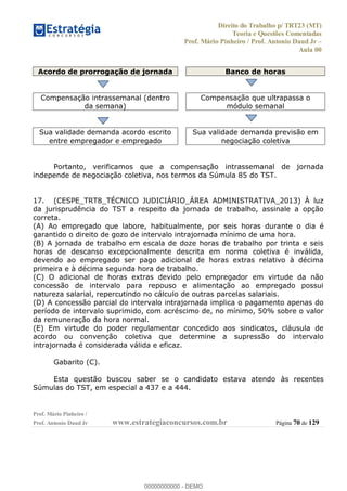 Direito do Trabalho p/ TRT23 (MT)
Teoria e Questões Comentadas
Prof. Mário Pinheiro / Prof. Antonio Daud Jr
Aula 00
Prof. Mário Pinheiro /
Prof. Antonio Daud Jr www.estrategiaconcursos.com.br Página 70 de 129
Acordo de prorrogação de jornada Banco de horas
Compensação intrassemanal (dentro
da semana)
Compensação que ultrapassa o
módulo semanal
Sua validade demanda acordo escrito
entre empregador e empregado
Sua validade demanda previsão em
negociação coletiva
Portanto, verificamos que a compensação intrassemanal de jornada
independe de negociação coletiva, nos termos da Súmula 85 do TST.
17. (CESPE_TRT8_TÉCNICO JUDICIÁRIO_ÁREA ADMINISTRATIVA_2013) À luz
da jurisprudência do TST a respeito da jornada de trabalho, assinale a opção
correta.
(A) Ao empregado que labore, habitualmente, por seis horas durante o dia é
garantido o direito de gozo de intervalo intrajornada mínimo de uma hora.
(B) A jornada de trabalho em escala de doze horas de trabalho por trinta e seis
horas de descanso excepcionalmente descrita em norma coletiva é inválida,
devendo ao empregado ser pago adicional de horas extras relativo à décima
primeira e à décima segunda hora de trabalho.
(C) O adicional de horas extras devido pelo empregador em virtude da não
concessão de intervalo para repouso e alimentação ao empregado possui
natureza salarial, repercutindo no cálculo de outras parcelas salariais.
(D) A concessão parcial do intervalo intrajornada implica o pagamento apenas do
período de intervalo suprimido, com acréscimo de, no mínimo, 50% sobre o valor
da remuneração da hora normal.
(E) Em virtude do poder regulamentar concedido aos sindicatos, cláusula de
acordo ou convenção coletiva que determine a supressão do intervalo
intrajornada é considerada válida e eficaz.
Gabarito (C).
Esta questão buscou saber se o candidato estava atendo às recentes
Súmulas do TST, em especial a 437 e a 444.
00000000000
00000000000 - DEMO
 
