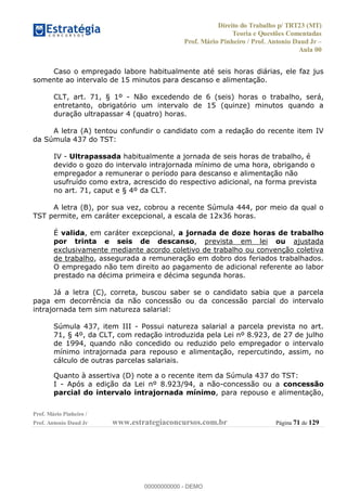 Direito do Trabalho p/ TRT23 (MT)
Teoria e Questões Comentadas
Prof. Mário Pinheiro / Prof. Antonio Daud Jr
Aula 00
Prof. Mário Pinheiro /
Prof. Antonio Daud Jr www.estrategiaconcursos.com.br Página 71 de 129
Caso o empregado labore habitualmente até seis horas diárias, ele faz jus
somente ao intervalo de 15 minutos para descanso e alimentação.
CLT, art. 71, § 1º - Não excedendo de 6 (seis) horas o trabalho, será,
entretanto, obrigatório um intervalo de 15 (quinze) minutos quando a
duração ultrapassar 4 (quatro) horas.
A letra (A) tentou confundir o candidato com a redação do recente item IV
da Súmula 437 do TST:
IV - Ultrapassada habitualmente a jornada de seis horas de trabalho, é
devido o gozo do intervalo intrajornada mínimo de uma hora, obrigando o
empregador a remunerar o período para descanso e alimentação não
usufruído como extra, acrescido do respectivo adicional, na forma prevista
no art. 71, caput e § 4º da CLT.
A letra (B), por sua vez, cobrou a recente Súmula 444, por meio da qual o
TST permite, em caráter excepcional, a escala de 12x36 horas.
É valida, em caráter excepcional, a jornada de doze horas de trabalho
por trinta e seis de descanso, prevista em lei ou ajustada
exclusivamente mediante acordo coletivo de trabalho ou convenção coletiva
de trabalho, assegurada a remuneração em dobro dos feriados trabalhados.
O empregado não tem direito ao pagamento de adicional referente ao labor
prestado na décima primeira e décima segunda horas.
Já a letra (C), correta, buscou saber se o candidato sabia que a parcela
paga em decorrência da não concessão ou da concessão parcial do intervalo
intrajornada tem sim natureza salarial:
Súmula 437, item III - Possui natureza salarial a parcela prevista no art.
71, § 4º, da CLT, com redação introduzida pela Lei nº 8.923, de 27 de julho
de 1994, quando não concedido ou reduzido pelo empregador o intervalo
mínimo intrajornada para repouso e alimentação, repercutindo, assim, no
cálculo de outras parcelas salariais.
Quanto à assertiva (D) note a o recente item da Súmula 437 do TST:
I - Após a edição da Lei nº 8.923/94, a não-concessão ou a concessão
parcial do intervalo intrajornada mínimo, para repouso e alimentação,
00000000000
00000000000 - DEMO
 