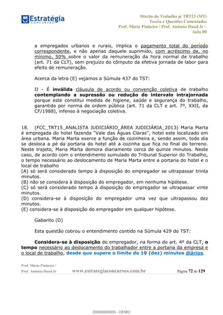 Direito do Trabalho p/ TRT23 (MT)
Teoria e Questões Comentadas
Prof. Mário Pinheiro / Prof. Antonio Daud Jr
Aula 00
Prof. Mário Pinheiro /
Prof. Antonio Daud Jr www.estrategiaconcursos.com.br Página 72 de 129
a empregados urbanos e rurais, implica o pagamento total do período
correspondente, e não apenas daquele suprimido, com acréscimo de, no
mínimo, 50% sobre o valor da remuneração da hora normal de trabalho
(art. 71 da CLT), sem prejuízo do cômputo da efetiva jornada de labor para
efeito de remuneração.
Acerca da letra (E) vejamos a Súmula 437 do TST:
II - É inválida cláusula de acordo ou convenção coletiva de trabalho
contemplando a supressão ou redução do intervalo intrajornada
porque este constitui medida de higiene, saúde e segurança do trabalho,
garantido por norma de ordem pública (art. 71 da CLT e art. 7º, XXII, da
CF/1988), infenso à negociação coletiva.
18. (FCC_TRT15_ANALISTA JUDICIÁRIO_ÁREA JUDICIÁRIA_2013) Maria Marta
é empregada do ho
área urbana. Maria Marta exerce a função de cozinheira e, sendo assim, todo dia
se desloca a pé da portaria do hotel até a cozinha que fica no final do terreno.
Neste trajeto, Maria Marta demora diariamente cerca de quinze minutos. Neste
caso, de acordo com o entendimento sumulado do Tribunal Superior do Trabalho,
o tempo necessário ao deslocamento de Maria Marta entre a portaria do hotel e o
local de trabalho
(A) só será considerado tempo à disposição do empregador se ultrapassar trinta
minutos.
(B) não se considera à disposição do empregador, em nenhuma hipótese.
(C) só será considerado tempo à disposição do empregador se ultrapassar vinte
minutos.
(D) considera-se à disposição do empregador uma vez que ultrapassou dez
minutos.
(E) considera-se à disposição do empregador em qualquer hipótese.
Gabarito (D)
Esta questão cobrou o entendimento contido na Súmula 429 do TST:
Considera-se à disposição do empregador, na forma do art. 4º da CLT, o
tempo necessário ao deslocamento do trabalhador entre a portaria da empresa e
o local de trabalho, desde que supere o limite de 10 (dez) minutos diários.
00000000000
00000000000 - DEMO
 