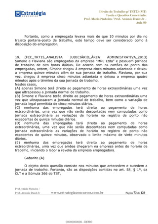 Direito do Trabalho p/ TRT23 (MT)
Teoria e Questões Comentadas
Prof. Mário Pinheiro / Prof. Antonio Daud Jr
Aula 00
Prof. Mário Pinheiro /
Prof. Antonio Daud Jr www.estrategiaconcursos.com.br Página 73 de 129
Portanto, como a empregada levava mais do que 10 minutos por dia no
trajeto portaria-posto de trabalho, este tempo deve ser considerado como à
disposição do empregador.
19. (FCC_TRT15_ANALISTA JUDICIÁRIO_ÁREA ADMINISTRATIVA_2013)
de trabalho de oito horas diárias. De acordo com os cartões de ponto das
empregadas, ontem, Simone chegou à empresa cinco minutos adiantada e deixou
a empresa quinze minutos além de sua jornada de trabalho. Flaviana, por sua
vez, chegou à empresa cinco minutos adiantada e deixou a empresa quatro
minutos após o término da sua jornada de trabalho.
Nestes casos,
(A) apenas Simone terá direito ao pagamento de horas extraordinárias uma vez
que ultrapassou a jornada normal de trabalho.
(B) Simone e Flaviana terão direito ao pagamento de horas extraordinárias uma
vez que ultrapassaram a jornada normal de trabalho, bem como a variação de
jornada legal permitida de cinco minutos diários.
(C) nenhuma das empregadas terá direito ao pagamento de horas
extraordinárias, uma vez que não serão descontadas nem computadas como
jornada extraordinária as variações de horário no registro de ponto não
excedentes de quinze minutos diários.
(D) nenhuma das empregadas terá direito ao pagamento de horas
extraordinárias, uma vez que não serão descontadas nem computadas como
jornada extraordinária as variações de horário no registro de ponto não
excedentes de quinze minutos, observado o limite máximo de vinte minutos
diários.
(E) nenhuma das empregadas terá direito ao pagamento de horas
extraordinárias, uma vez que ambas chegaram na empresa antes do horário de
trabalho, iniciando o labor a revelia da empresa empregadora.
Gabarito (A)
O objeto desta questão consiste nos minutos que antecedem e sucedem a
jornada de trabalho. Portanto, são as disposições contidas no art. 58, § 1º, da
CLT e a Súmula 366 do TST.
00000000000
00000000000 - DEMO
 