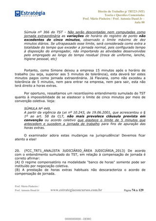 Direito do Trabalho p/ TRT23 (MT)
Teoria e Questões Comentadas
Prof. Mário Pinheiro / Prof. Antonio Daud Jr
Aula 00
Prof. Mário Pinheiro /
Prof. Antonio Daud Jr www.estrategiaconcursos.com.br Página 74 de 129
Súmula nº 366 do TST - Não serão descontadas nem computadas como
jornada extraordinária as variações de horário do registro de ponto não
excedentes de cinco minutos, observado o limite máximo de dez
minutos diários. Se ultrapassado esse limite, será considerada como extra a
totalidade do tempo que exceder a jornada normal, pois configurado tempo
à disposição do empregador, não importando as atividades desenvolvidas
pelo empregado ao longo do tempo residual (troca de uniforme, lanche,
higiene pessoal, etc)
Portanto, como Simone deixou a empresa 15 minutos após o horário de
trabalho (ou seja, superior aos 5 minutos de tolerância), esta deverá ter estes
minutos pagos como jornada extraordinária. Já Flaviana, como não excedeu a
tolerância de 5 minutos, nem para entrar na empresa, nem para sair, esta não
terá direito a horas extras.
Por oportuno, ressaltamos um recentíssimo entendimento sumulado do TST
quanto à impossibilidade de se elastecer o limite de cinco minutos por meio de
convenção coletiva. Veja:
SÚMULA Nº 449.
A partir da vigência da Lei nº 10.243, de 19.06.2001, que acrescentou o §
1º ao art. 58 da CLT, não mais prevalece cláusula prevista em
convenção ou acordo coletivo que elastece o limite de 5 minutos que
antecedem e sucedem a jornada de trabalho para fins de apuração das
horas extras.
O examinador adora estas mudanças na jurisprudência! Devemos ficar
atento a elas!
20. (FCC_TRT1_ANALISTA JUDICIÁRIO_ÁREA JUDICIÁRIA_2013) De acordo
com o entendimento sumulado do TST, em relação à compensação de jornada é
correto afirmar:
(A) O regime compensatório na modalidade "banco de horas" somente pode ser
instituído por negociação coletiva.
(B) A prestação de horas extras habituais não descaracteriza o acordo de
compensação de jornada.
00000000000
00000000000 - DEMO
 