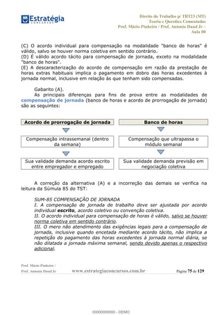 Direito do Trabalho p/ TRT23 (MT)
Teoria e Questões Comentadas
Prof. Mário Pinheiro / Prof. Antonio Daud Jr
Aula 00
Prof. Mário Pinheiro /
Prof. Antonio Daud Jr www.estrategiaconcursos.com.br Página 75 de 129
(C) O acordo individual para compensação na modalidade "banco de horas" é
válido, salvo se houver norma coletiva em sentido contrário.
(D) É válido acordo tácito para compensação de jornada, exceto na modalidade
"banco de horas".
(E) A descaracterização do acordo de compensação em razão da prestação de
horas extras habituais implica o pagamento em dobro das horas excedentes à
jornada normal, inclusive em relação às que tenham sido compensadas.
Gabarito (A).
As principais diferenças para fins de prova entre as modalidades de
compensação de jornada (banco de horas e acordo de prorrogação de jornada)
são as seguintes:
Acordo de prorrogação de jornada Banco de horas
Compensação intrassemanal (dentro
da semana)
Compensação que ultrapassa o
módulo semanal
Sua validade demanda acordo escrito
entre empregador e empregado
Sua validade demanda previsão em
negociação coletiva
A correção da alternativa (A) e a incorreção das demais se verifica na
leitura da Súmula 85 do TST:
SUM-85 COMPENSAÇÃO DE JORNADA
I. A compensação de jornada de trabalho deve ser ajustada por acordo
individual escrito, acordo coletivo ou convenção coletiva.
II. O acordo individual para compensação de horas é válido, salvo se houver
norma coletiva em sentido contrário.
III. O mero não atendimento das exigências legais para a compensação de
jornada, inclusive quando encetada mediante acordo tácito, não implica a
repetição do pagamento das horas excedentes à jornada normal diária, se
não dilatada a jornada máxima semanal, sendo devido apenas o respectivo
adicional.
00000000000
00000000000 - DEMO
 