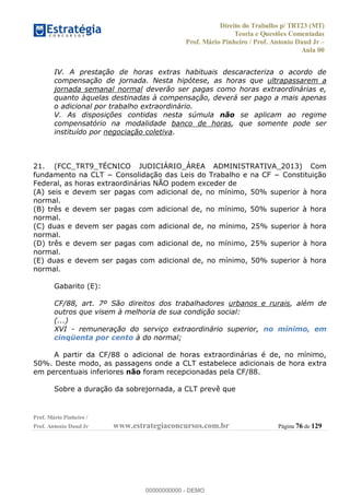Direito do Trabalho p/ TRT23 (MT)
Teoria e Questões Comentadas
Prof. Mário Pinheiro / Prof. Antonio Daud Jr
Aula 00
Prof. Mário Pinheiro /
Prof. Antonio Daud Jr www.estrategiaconcursos.com.br Página 76 de 129
IV. A prestação de horas extras habituais descaracteriza o acordo de
compensação de jornada. Nesta hipótese, as horas que ultrapassarem a
jornada semanal normal deverão ser pagas como horas extraordinárias e,
quanto àquelas destinadas à compensação, deverá ser pago a mais apenas
o adicional por trabalho extraordinário.
V. As disposições contidas nesta súmula não se aplicam ao regime
compensatório na modalidade banco de horas, que somente pode ser
instituído por negociação coletiva.
21. (FCC_TRT9_TÉCNICO JUDICIÁRIO_ÁREA ADMINISTRATIVA_2013) Com
Federal, as horas extraordinárias NÃO podem exceder de
(A) seis e devem ser pagas com adicional de, no mínimo, 50% superior à hora
normal.
(B) três e devem ser pagas com adicional de, no mínimo, 50% superior à hora
normal.
(C) duas e devem ser pagas com adicional de, no mínimo, 25% superior à hora
normal.
(D) três e devem ser pagas com adicional de, no mínimo, 25% superior à hora
normal.
(E) duas e devem ser pagas com adicional de, no mínimo, 50% superior à hora
normal.
Gabarito (E):
CF/88, art. 7º São direitos dos trabalhadores urbanos e rurais, além de
outros que visem à melhoria de sua condição social:
(...)
XVI - remuneração do serviço extraordinário superior, no mínimo, em
cinqüenta por cento à do normal;
A partir da CF/88 o adicional de horas extraordinárias é de, no mínimo,
50%. Deste modo, as passagens onde a CLT estabelece adicionais de hora extra
em percentuais inferiores não foram recepcionadas pela CF/88.
Sobre a duração da sobrejornada, a CLT prevê que
00000000000
00000000000 - DEMO
 