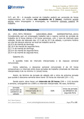 Direito do Trabalho p/ TRT23 (MT)
Teoria e Questões Comentadas
Prof. Mário Pinheiro / Prof. Antonio Daud Jr
Aula 00
Prof. Mário Pinheiro /
Prof. Antonio Daud Jr www.estrategiaconcursos.com.br Página 77 de 129
CLT, art. 59 - A duração normal do trabalho poderá ser acrescida de horas
suplementares, em número não excedente de 2 (duas), mediante acordo
escrito entre empregador e empregado, ou mediante contrato coletivo de
trabalho.
4.4. Intervalos e Descansos
22. (FCC_TRT3_TÉCNICO JUDICIÁRIO_ÁREA ADMINISTRATIVA_2015)
Considerando que um empregado trabalhe sob o regime normal de jornada de
trabalho de 8 horas diárias e 44 horas semanais, com 1 hora de intervalo para
refeição, tendo ele laborado das 13 h até às 22 h de sábado, o primeiro horário
em que ele deverá retornar ao local de trabalho será às
(A) 6 h da manhã de domingo.
(B) 10 h da manhã de segunda-feira.
(C) 7 h da manhã de domingo.
(D) 8 h da manhã de segunda-feira.
(E) 9 h da manhã de segunda-feira.
Gabarito (E).
A questão trata do intervalo interjornadas e do repouso semanal
remunerado.
Como sabemos, o descanso semanal remunerado é de 24 horas
consecutivas e o intervalo entre duas jornadas de trabalho (chamado de intervalo
interjornada) é de no mínimo 11 (onze) horas.
Assim, do término da jornada de sábado até o início da próxima jornada
que sucede o descanso semanal deve haver 35 horas de intervalo (24 + 11).
Sendo assim, deve haver um intervalo de 35 horas (24h + 11h) durante
a semana, conjugando-se o DSR e o intervalo interjornada. No caso, teríamos:
Jornada
encerrada às
22h00min de
sábado
Intervalo
interjornada de 11
horas
DSR
Início da jornada
às 09h00min de
segunda-feira
00000000000
00000000000 - DEMO
 