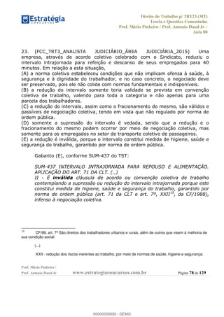 Direito do Trabalho p/ TRT23 (MT)
Teoria e Questões Comentadas
Prof. Mário Pinheiro / Prof. Antonio Daud Jr
Aula 00
Prof. Mário Pinheiro /
Prof. Antonio Daud Jr www.estrategiaconcursos.com.br Página 78 de 129
23. (FCC_TRT3_ANALISTA JUDICIÁRIO_ÁREA JUDICIÁRIA_2015) Uma
empresa, através de acordo coletivo celebrado com o Sindicato, reduziu o
intervalo intrajornada para refeição e descanso de seus empregados para 40
minutos. Em relação a esta situação,
(A) a norma coletiva estabeleceu condições que não implicam ofensa à saúde, à
segurança e à dignidade do trabalhador, e no caso concreto, o negociado deve
ser preservado, pois ele não colide com normas fundamentais e indisponíveis.
(B) a redução do intervalo somente teria validade se prevista em convenção
coletiva de trabalho, valendo para toda a categoria e não apenas para uma
parcela dos trabalhadores.
(C) a redução do intervalo, assim como o fracionamento do mesmo, são válidos e
passíveis de negociação coletiva, tendo em vista que não regulado por norma de
ordem pública.
(D) somente a supressão do intervalo é vedada, sendo que a redução e o
fracionamento do mesmo podem ocorrer por meio de negociação coletiva, mas
somente para os empregados no setor de transporte coletivo de passageiros.
(E) a redução é inválida, porque o intervalo constitui medida de higiene, saúde e
segurança do trabalho, garantido por norma de ordem pública.
Gabarito (E), conforme SUM-437 do TST:
SUM-437 INTERVALO INTRAJORNADA PARA REPOUSO E ALIMENTAÇÃO.
APLICAÇÃO DO ART. 71 DA CLT. (..)
II - É inválida cláusula de acordo ou convenção coletiva de trabalho
contemplando a supressão ou redução do intervalo intrajornada porque este
constitui medida de higiene, saúde e segurança do trabalho, garantido por
norma de ordem pública (art. 71 da CLT e art. 7º, XXII15
, da CF/1988),
infenso à negociação coletiva.
15
CF/88, art. 7º São direitos dos trabalhadores urbanos e rurais, além de outros que visem à melhoria de
sua condição social:
(...)
XXII - redução dos riscos inerentes ao trabalho, por meio de normas de saúde, higiene e segurança;
00000000000
00000000000 - DEMO
 