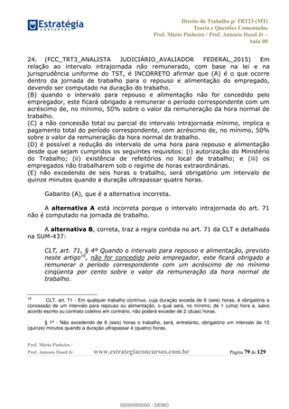 Direito do Trabalho p/ TRT23 (MT)
Teoria e Questões Comentadas
Prof. Mário Pinheiro / Prof. Antonio Daud Jr
Aula 00
Prof. Mário Pinheiro /
Prof. Antonio Daud Jr www.estrategiaconcursos.com.br Página 79 de 129
24. (FCC_TRT3_ANALISTA JUDICIÁRIO_AVALIADOR FEDERAL_2015) Em
relação ao intervalo intrajornada não remunerado, com base na lei e na
jurisprudência uniforme do TST, é INCORRETO afirmar que (A) é o que ocorre
dentro da jornada de trabalho para o repouso e alimentação do empregado,
devendo ser computado na duração do trabalho.
(B) quando o intervalo para repouso e alimentação não for concedido pelo
empregador, este ficará obrigado a remunerar o período correspondente com um
acréscimo de, no mínimo, 50% sobre o valor da remuneração da hora normal de
trabalho.
(C) a não concessão total ou parcial do intervalo intrajornada mínimo, implica o
pagamento total do período correspondente, com acréscimo de, no mínimo, 50%
sobre o valor da remuneração da hora normal de trabalho.
(D) é possível a redução do intervalo de uma hora para repouso e alimentação
desde que sejam cumpridos os seguintes requisitos: (i) autorização do Ministério
do Trabalho; (ii) existência de refeitórios no local de trabalho; e (iii) os
empregados não trabalharem sob o regime de horas extraordinárias.
(E) não excedendo de seis horas o trabalho, será obrigatório um intervalo de
quinze minutos quando a duração ultrapassar quatro horas.
Gabarito (A), que é a alternativa incorreta.
A alternativa A está incorreta porque o intervalo intrajornada do art. 71
não é computado na jornada de trabalho.
A alternativa B, correta, traz a regra contida no art. 71 da CLT e detalhada
na SUM-437:
CLT, art. 71, § 4º Quando o intervalo para repouso e alimentação, previsto
neste artigo16
, não for concedido pelo empregador, este ficará obrigado a
remunerar o período correspondente com um acréscimo de no mínimo
cinqüenta por cento sobre o valor da remuneração da hora normal de
trabalho.
16
CLT, art. 71 - Em qualquer trabalho contínuo, cuja duração exceda de 6 (seis) horas, é obrigatória a
concessão de um intervalo para repouso ou alimentação, o qual será, no mínimo, de 1 (uma) hora e, salvo
acordo escrito ou contrato coletivo em contrário, não poderá exceder de 2 (duas) horas.
§ 1º - Não excedendo de 6 (seis) horas o trabalho, será, entretanto, obrigatório um intervalo de 15
(quinze) minutos quando a duração ultrapassar 4 (quatro) horas.
00000000000
00000000000 - DEMO
 