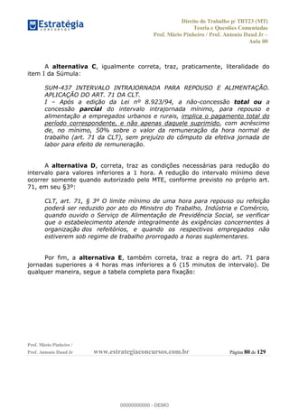 Direito do Trabalho p/ TRT23 (MT)
Teoria e Questões Comentadas
Prof. Mário Pinheiro / Prof. Antonio Daud Jr
Aula 00
Prof. Mário Pinheiro /
Prof. Antonio Daud Jr www.estrategiaconcursos.com.br Página 80 de 129
A alternativa C, igualmente correta, traz, praticamente, literalidade do
item I da Súmula:
SUM-437 INTERVALO INTRAJORNADA PARA REPOUSO E ALIMENTAÇÃO.
APLICAÇÃO DO ART. 71 DA CLT.
I Após a edição da Lei nº 8.923/94, a não-concessão total ou a
concessão parcial do intervalo intrajornada mínimo, para repouso e
alimentação a empregados urbanos e rurais, implica o pagamento total do
período correspondente, e não apenas daquele suprimido, com acréscimo
de, no mínimo, 50% sobre o valor da remuneração da hora normal de
trabalho (art. 71 da CLT), sem prejuízo do cômputo da efetiva jornada de
labor para efeito de remuneração.
A alternativa D, correta, traz as condições necessárias para redução do
intervalo para valores inferiores a 1 hora. A redução do intervalo mínimo deve
ocorrer somente quando autorizado pelo MTE, conforme previsto no próprio art.
71, em seu §3º:
CLT, art. 71, § 3º O limite mínimo de uma hora para repouso ou refeição
poderá ser reduzido por ato do Ministro do Trabalho, Indústria e Comércio,
quando ouvido o Serviço de Alimentação de Previdência Social, se verificar
que o estabelecimento atende integralmente às exigências concernentes à
organização dos refeitórios, e quando os respectivos empregados não
estiverem sob regime de trabalho prorrogado a horas suplementares.
Por fim, a alternativa E, também correta, traz a regra do art. 71 para
jornadas superiores a 4 horas mas inferiores a 6 (15 minutos de intervalo). De
qualquer maneira, segue a tabela completa para fixação:00000000000
00000000000 - DEMO
 