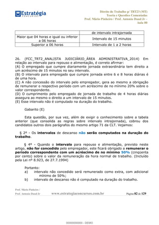 Direito do Trabalho p/ TRT23 (MT)
Teoria e Questões Comentadas
Prof. Mário Pinheiro / Prof. Antonio Daud Jr
Aula 00
Prof. Mário Pinheiro /
Prof. Antonio Daud Jr www.estrategiaconcursos.com.br Página 82 de 129
de intervalo intrajornada
Maior que 04 horas e igual ou inferior
a 06 horas
Intervalo de 15 minutos
Superior a 06 horas Intervalo de 1 a 2 horas
26. (FCC_TRT2_ANALISTA JUDICIÁRIO_ÁREA ADMINISTRATIVA_2014) Em
relação ao intervalo para repouso e alimentação, é correto afirmar:
(A) O empregado que cumpre diariamente jornada extraordinária tem direito a
um acréscimo de 15 minutos no seu intervalo.
(B) O intervalo para empregado que cumpre jornada entre 6 e 8 horas diárias é
de uma hora.
(C) A não concessão do intervalo pelo empregador, gera ao mesmo a obrigação
de remunerar o respectivo período com um acréscimo de no mínimo 20% sobre o
valor correspondente.
(D) O cumprimento pelo empregado de jornada de trabalho de 4 horas diárias
assegura ao mesmo o direito a um intervalo de 15 minutos.
(E) Esse intervalo não é computado na duração do trabalho.
Gabarito (E)
Esta questão, por sua vez, além de exigir o conhecimento sobre a tabela
anterior (que consolida as regras sobre intervalo intrajornada), cobrou dos
candidatos outros dois parágrafos do mesmo artigo 71 da CLT. Vejamos:
§ 2º - Os intervalos de descanso não serão computados na duração do
trabalho.
§ 4º - Quando o intervalo para repouso e alimentação, previsto neste
artigo, não for concedido pelo empregador, este ficará obrigado a remunerar o
período correspondente com um acréscimo de no mínimo 50% (cinqüenta
por cento) sobre o valor da remuneração da hora normal de trabalho. (Incluído
pela Lei nº 8.923, de 27.7.1994)
Portanto:
a) intervalo não concedido será remunerado como extra, com adicional
mínimo de 50%;
b) intervalo de descanso não é computado na duração do trabalho.
00000000000
00000000000 - DEMO
 