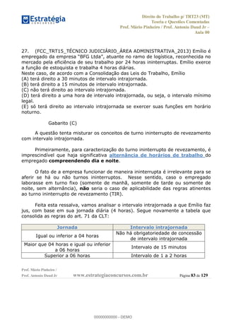 Direito do Trabalho p/ TRT23 (MT)
Teoria e Questões Comentadas
Prof. Mário Pinheiro / Prof. Antonio Daud Jr
Aula 00
Prof. Mário Pinheiro /
Prof. Antonio Daud Jr www.estrategiaconcursos.com.br Página 83 de 129
27. (FCC_TRT15_TÉCNICO JUDICIÁRIO_ÁREA ADMINISTRATIVA_2013) Emílio é
mercado pela eficiência de seu trabalho por 24 horas ininterruptas. Emílio exerce
a função de estoquista e trabalha 4 horas diárias.
Neste caso, de acordo com a Consolidação das Leis do Trabalho, Emílio
(A) terá direito a 30 minutos de intervalo intrajornada.
(B) terá direito a 15 minutos de intervalo intrajornada.
(C) não terá direito ao intervalo intrajornada.
(D) terá direito a uma hora de intervalo intrajornada, ou seja, o intervalo mínimo
legal.
(E) só terá direito ao intervalo intrajornada se exercer suas funções em horário
noturno.
Gabarito (C)
A questão tenta misturar os conceitos de turno ininterrupto de revezamento
com intervalo intrajornada.
Primeiramente, para caracterização do turno ininterrupto de revezamento, é
imprescindível que haja significativa alternância de horários de trabalho do
empregado compreendendo dia e noite.
O fato de a empresa funcionar de maneira ininterrupta é irrelevante para se
aferir se há ou não turnos ininterruptos. Nesse sentido, caso o empregado
laborasse em turno fixo (somente de manhã, somente de tarde ou somente de
noite, sem alternância), não seria o caso de aplicabilidade das regras atinentes
ao turno ininterrupto de revezamento (TIR).
Feita esta ressalva, vamos analisar o intervalo intrajornada a que Emílio faz
jus, com base em sua jornada diária (4 horas). Segue novamente a tabela que
consolida as regras do art. 71 da CLT:
Jornada Intervalo intrajornada
Igual ou inferior a 04 horas
Não há obrigatoriedade de concessão
de intervalo intrajornada
Maior que 04 horas e igual ou inferior
a 06 horas
Intervalo de 15 minutos
Superior a 06 horas Intervalo de 1 a 2 horas
00000000000
00000000000 - DEMO
 
