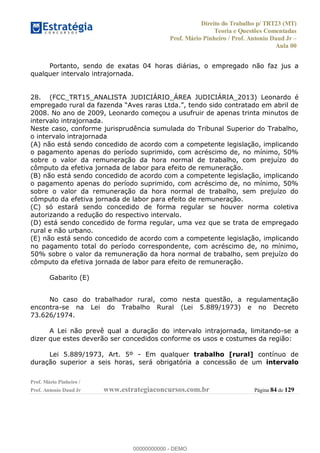 Direito do Trabalho p/ TRT23 (MT)
Teoria e Questões Comentadas
Prof. Mário Pinheiro / Prof. Antonio Daud Jr
Aula 00
Prof. Mário Pinheiro /
Prof. Antonio Daud Jr www.estrategiaconcursos.com.br Página 84 de 129
Portanto, sendo de exatas 04 horas diárias, o empregado não faz jus a
qualquer intervalo intrajornada.
28. (FCC_TRT15_ANALISTA JUDICIÁRIO_ÁREA JUDICIÁRIA_2013) Leonardo é
2008. No ano de 2009, Leonardo começou a usufruir de apenas trinta minutos de
intervalo intrajornada.
Neste caso, conforme jurisprudência sumulada do Tribunal Superior do Trabalho,
o intervalo intrajornada
(A) não está sendo concedido de acordo com a competente legislação, implicando
o pagamento apenas do período suprimido, com acréscimo de, no mínimo, 50%
sobre o valor da remuneração da hora normal de trabalho, com prejuízo do
cômputo da efetiva jornada de labor para efeito de remuneração.
(B) não está sendo concedido de acordo com a competente legislação, implicando
o pagamento apenas do período suprimido, com acréscimo de, no mínimo, 50%
sobre o valor da remuneração da hora normal de trabalho, sem prejuízo do
cômputo da efetiva jornada de labor para efeito de remuneração.
(C) só estará sendo concedido de forma regular se houver norma coletiva
autorizando a redução do respectivo intervalo.
(D) está sendo concedido de forma regular, uma vez que se trata de empregado
rural e não urbano.
(E) não está sendo concedido de acordo com a competente legislação, implicando
no pagamento total do período correspondente, com acréscimo de, no mínimo,
50% sobre o valor da remuneração da hora normal de trabalho, sem prejuízo do
cômputo da efetiva jornada de labor para efeito de remuneração.
Gabarito (E)
No caso do trabalhador rural, como nesta questão, a regulamentação
encontra-se na Lei do Trabalho Rural (Lei 5.889/1973) e no Decreto
73.626/1974.
A Lei não prevê qual a duração do intervalo intrajornada, limitando-se a
dizer que estes deverão ser concedidos conforme os usos e costumes da região:
Lei 5.889/1973, Art. 5º - Em qualquer trabalho [rural] contínuo de
duração superior a seis horas, será obrigatória a concessão de um intervalo
00000000000
00000000000 - DEMO
 
