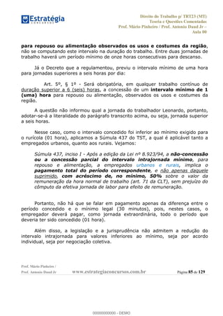 Direito do Trabalho p/ TRT23 (MT)
Teoria e Questões Comentadas
Prof. Mário Pinheiro / Prof. Antonio Daud Jr
Aula 00
Prof. Mário Pinheiro /
Prof. Antonio Daud Jr www.estrategiaconcursos.com.br Página 85 de 129
para repouso ou alimentação observados os usos e costumes da região,
não se computando este intervalo na duração do trabalho. Entre duas jornadas de
trabalho haverá um período mínimo de onze horas consecutivas para descanso.
Já o Decreto que a regulamentou, previu o intervalo mínimo de uma hora
para jornadas superiores a seis horas por dia:
Art. 5º, § 1º - Será obrigatória, em qualquer trabalho contínuo de
duração superior a 6 (seis) horas, a concessão de um intervalo mínimo de 1
(uma) hora para repouso ou alimentação, observados os usos e costumes da
região.
A questão não informou qual a jornada do trabalhador Leonardo, portanto,
adotar-se-á a literalidade do parágrafo transcrito acima, ou seja, jornada superior
a seis horas.
Nesse caso, como o intervalo concedido foi inferior ao mínimo exigido para
o rurícola (01 hora), aplicamos a Súmula 437 do TST, a qual é aplicável tanto a
empregados urbanos, quanto aos rurais. Vejamos:
Súmula 437, inciso I - Após a edição da Lei nº 8.923/94, a não-concessão
ou a concessão parcial do intervalo intrajornada mínimo, para
repouso e alimentação, a empregados urbanos e rurais, implica o
pagamento total do período correspondente, e não apenas daquele
suprimido, com acréscimo de, no mínimo, 50% sobre o valor da
remuneração da hora normal de trabalho (art. 71 da CLT), sem prejuízo do
cômputo da efetiva jornada de labor para efeito de remuneração.
Portanto, não há que se falar em pagamento apenas da diferença entre o
período concedido e o mínimo legal (30 minutos), pois, nestes casos, o
empregador deverá pagar, como jornada extraordinária, todo o período que
deveria ter sido concedido (01 hora).
Além disso, a legislação e a jurisprudência não admitem a redução do
intervalo intrajornada para valores inferiores ao mínimo, seja por acordo
individual, seja por negociação coletiva.
00000000000
00000000000 - DEMO
 