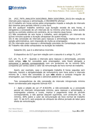 Direito do Trabalho p/ TRT23 (MT)
Teoria e Questões Comentadas
Prof. Mário Pinheiro / Prof. Antonio Daud Jr
Aula 00
Prof. Mário Pinheiro /
Prof. Antonio Daud Jr www.estrategiaconcursos.com.br Página 86 de 129
29. (FCC_TRT9_ANALISTA JUDICIÁRIO_ÁREA JUDICIÁRIA_2013) Em relação ao
intervalo para repouso e alimentação, é INCORRETO afirmar:
(A) O trabalho em horas extras pelos empregados impede a redução do intervalo
dos mesmos para período inferior a uma hora.
(B) Em qualquer trabalho contínuo cuja duração exceda de seis horas, é
obrigatória a concessão de um intervalo de no mínimo uma hora e, salvo acordo
escrito ou contrato coletivo em contrário, de no máximo duas horas.
(C) Não excedendo de seis horas o trabalho, será obrigatório um intervalo de
quinze minutos quando a duração ultrapassar de quatro horas.
(D) A não concessão do intervalo para repouso e alimentação implica em mera
sanção administrativa, com imposição de multa ao empregador.
(E) Os intervalos para repouso e alimentação previstos na Consolidação das Leis
do Trabalho não serão computados na duração do trabalho.
Gabarito (D), que é a alternativa incorreta.
O dispositivo da CLT que tem relação com o assunto é o artigo 71, § 4º:
CLT, art. 71, § 4º - Quando o intervalo para repouso e alimentação, previsto
neste artigo, não for concedido pelo empregador, este ficará obrigado a
remunerar o período correspondente com um acréscimo de no mínimo 50%
(cinqüenta por cento) sobre o valor da remuneração da hora normal de trabalho.
Assim, por exemplo, caso o empregado trabalhe 8 horas seguidas sem
intervalo, haverá a obrigatoriedade de remunerá-lo com hora extra o intervalo
mínimo de 1 hora não concedido (o que não afasta a conduta irregular do
empregador, que mesmo pagando o adicional poderá ser autuado).
Tais consequências da não concessão do intervalo intrajornada mínimo
foram corroboradas pela seguinte Súmula 437:
I - Após a edição da Lei nº 8.923/94, a não-concessão ou a concessão
parcial do intervalo intrajornada mínimo, para repouso e alimentação, a
empregados urbanos e rurais, implica o pagamento total do período
correspondente, e não apenas daquele suprimido, com acréscimo de, no
mínimo, 50% sobre o valor da remuneração da hora normal de trabalho
(art. 71 da CLT), sem prejuízo do cômputo da efetiva jornada de labor para
efeito de remuneração.
00000000000
00000000000 - DEMO
 
