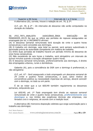 Direito do Trabalho p/ TRT23 (MT)
Teoria e Questões Comentadas
Prof. Mário Pinheiro / Prof. Antonio Daud Jr
Aula 00
Prof. Mário Pinheiro /
Prof. Antonio Daud Jr www.estrategiaconcursos.com.br Página 88 de 129
Superior a 06 horas Intervalo de 1 a 2 horas
A alternativa (D), correta, trouxe a redação do art. 70, § 2º:
CLT, art. 70, § 2º - Os intervalos de descanso não serão computados na
duração do trabalho.
30. (FCC_TRT1_ANALISTA JUDICIÁRIO_ÁREA EXECUÇÃO DE
MANDADOS_2013) No que se refere aos períodos de repouso assegurados ao
empregado por lei, é INCORRETO afirmar:
(A) O descanso semanal remunerado terá duração de vinte e quatro horas
consecutivas e será concedido aos domingos.
(B) O trabalho em domingo, seja total ou parcial, será sempre subordinado à
permissão prévia da autoridade competente em matéria de trabalho.
(C) Entre duas jornadas de trabalho haverá um período mínimo de descanso de
onze horas consecutivas.
(D) Não excedendo de seis horas o trabalho, será obrigatório um intervalo de
quinze minutos quando a duração ultrapassar quatro horas.
(E) O descanso semanal remunerado, preferencialmente aos domingos, é direito
dos empregados urbanos, rurais e domésticos.
Gabarito (A), pois a coincidência do DSR com o domingo é preferencial, e
não obrigatória:
CLT, art. 67 - Será assegurado a todo empregado um descanso semanal de
24 (vinte e quatro) horas consecutivas, o qual, salvo motivo de
conveniência pública ou necessidade imperiosa do serviço, deverá coincidir
com o domingo, no todo ou em parte.
É de se notar que a Lei 605/49 também regulamenta os descansos
semanais, estipulando que
Lei 605/49, art. 1º Todo empregado tem direito ao repouso semanal
remunerado de vinte e quatro horas consecutivas, preferentemente aos
domingos e, nos limites das exigências técnicas das empresas, nos
feriados civis e religiosos, de acordo com a tradição local.
A alternativa (B) menciona disposição celetista que exige autorização para o
trabalho aos domingos:
00000000000
00000000000 - DEMO
 
