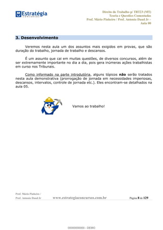 Direito do Trabalho p/ TRT23 (MT)
Teoria e Questões Comentadas
Prof. Mário Pinheiro / Prof. Antonio Daud Jr
Aula 00
Prof. Mário Pinheiro /
Prof. Antonio Daud Jr www.estrategiaconcursos.com.br Página 8 de 129
3. Desenvolvimento
Veremos nesta aula um dos assuntos mais exigidos em provas, que são
duração do trabalho, jornada de trabalho e descansos.
É um assunto que cai em muitas questões, de diversos concursos, além de
ser extremamente importante no dia a dia, pois gera inúmeras ações trabalhistas
em curso nos Tribunais.
Como informado na parte introdutória, alguns tópicos não serão tratados
nesta aula demonstrativa (prorrogação de jornada em necessidades imperiosas,
descansos, intervalos, controle de jornada etc.). Eles encontram-se detalhados na
aula 05.
Vamos ao trabalho!
00000000000
00000000000 - DEMO
 