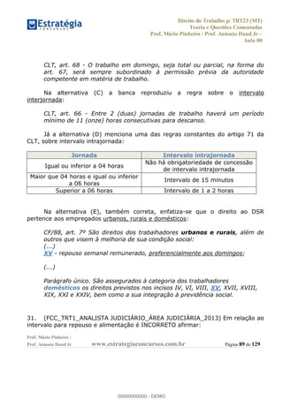 Direito do Trabalho p/ TRT23 (MT)
Teoria e Questões Comentadas
Prof. Mário Pinheiro / Prof. Antonio Daud Jr
Aula 00
Prof. Mário Pinheiro /
Prof. Antonio Daud Jr www.estrategiaconcursos.com.br Página 89 de 129
CLT, art. 68 - O trabalho em domingo, seja total ou parcial, na forma do
art. 67, será sempre subordinado à permissão prévia da autoridade
competente em matéria de trabalho.
Na alternativa (C) a banca reproduziu a regra sobre o intervalo
interjornada:
CLT, art. 66 - Entre 2 (duas) jornadas de trabalho haverá um período
mínimo de 11 (onze) horas consecutivas para descanso.
Já a alternativa (D) menciona uma das regras constantes do artigo 71 da
CLT, sobre intervalo intrajornada:
Jornada Intervalo intrajornada
Igual ou inferior a 04 horas
Não há obrigatoriedade de concessão
de intervalo intrajornada
Maior que 04 horas e igual ou inferior
a 06 horas
Intervalo de 15 minutos
Superior a 06 horas Intervalo de 1 a 2 horas
Na alternativa (E), também correta, enfatiza-se que o direito ao DSR
pertence aos empregados urbanos, rurais e domésticos:
CF/88, art. 7º São direitos dos trabalhadores urbanos e rurais, além de
outros que visem à melhoria de sua condição social:
(...)
XV - repouso semanal remunerado, preferencialmente aos domingos;
(...)
Parágrafo único. São assegurados à categoria dos trabalhadores
domésticos os direitos previstos nos incisos IV, VI, VIII, XV, XVII, XVIII,
XIX, XXI e XXIV, bem como a sua integração à previdência social.
31. (FCC_TRT1_ANALISTA JUDICIÁRIO_ÁREA JUDICIÁRIA_2013) Em relação ao
intervalo para repouso e alimentação é INCORRETO afirmar:
00000000000
00000000000 - DEMO
 