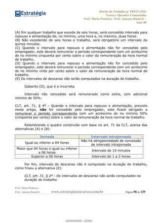 Direito do Trabalho p/ TRT23 (MT)
Teoria e Questões Comentadas
Prof. Mário Pinheiro / Prof. Antonio Daud Jr
Aula 00
Prof. Mário Pinheiro /
Prof. Antonio Daud Jr www.estrategiaconcursos.com.br Página 90 de 129
(A) Em qualquer trabalho que exceda de seis horas, será concedido intervalo para
repouso e alimentação de, no mínimo, uma hora e, no máximo, duas horas.
(B) Não excedendo de seis horas o trabalho, será obrigatório um intervalo de
quinze minutos.
(C) Quando o intervalo para repouso e alimentação não for concedido pelo
empregador, este deverá remunerar o período correspondente com um acréscimo
de no mínimo cinquenta por cento sobre o valor da remuneração da hora normal
de trabalho.
(D) Quando o intervalo para repouso e alimentação não for concedido pelo
empregador, este deverá remunerar o período correspondente com um acréscimo
de no mínimo vinte por cento sobre o valor da remuneração da hora normal de
trabalho.
(E) Os intervalos de descanso não serão computados na duração do trabalho.
Gabarito (D), que é a incorreta.
Intervalo não concedido será remunerado como extra, com adicional
mínimo de 50%:
CLT, art. 71, § 4º - Quando o intervalo para repouso e alimentação, previsto
neste artigo, não for concedido pelo empregador, este ficará obrigado a
remunerar o período correspondente com um acréscimo de no mínimo 50%
(cinqüenta por cento) sobre o valor da remuneração da hora normal de trabalho.
Relembrando o quadro construído com base no art. 71 da CLT, acerca das
alternativas (A) e (B):
Jornada Intervalo intrajornada
Igual ou inferior a 04 horas
Não há obrigatoriedade de concessão
de intervalo intrajornada
Maior que 04 horas e igual ou inferior
a 06 horas
Intervalo de 15 minutos
Superior a 06 horas Intervalo de 1 a 2 horas
Por fim, intervalo de descanso não é computado na duração do trabalho,
como frisou a alternativa (E):
CLT, art. 71, § 2º - Os intervalos de descanso não serão computados na
duração do trabalho.
00000000000
00000000000 - DEMO
 