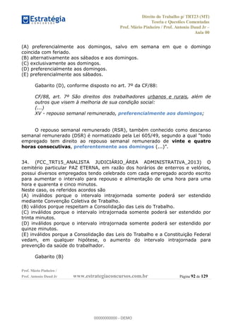 Direito do Trabalho p/ TRT23 (MT)
Teoria e Questões Comentadas
Prof. Mário Pinheiro / Prof. Antonio Daud Jr
Aula 00
Prof. Mário Pinheiro /
Prof. Antonio Daud Jr www.estrategiaconcursos.com.br Página 92 de 129
(A) preferencialmente aos domingos, salvo em semana em que o domingo
coincida com feriado.
(B) alternativamente aos sábados e aos domingos.
(C) exclusivamente aos domingos.
(D) preferencialmente aos domingos.
(E) preferencialmente aos sábados.
Gabarito (D), conforme disposto no art. 7º da CF/88:
CF/88, art. 7º São direitos dos trabalhadores urbanos e rurais, além de
outros que visem à melhoria de sua condição social:
(...)
XV - repouso semanal remunerado, preferencialmente aos domingos;
O repouso semanal remunerado (RSR), também conhecido como descanso
empregado tem direito ao repouso semanal remunerado de vinte e quatro
horas consecutivas, preferentemente aos domingos
34. (FCC_TRT15_ANALISTA JUDICIÁRIO_ÁREA ADMINISTRATIVA_2013) O
cemitério particular PAZ ETERNA, em razão dos horários de enterros e velórios,
possui diversos empregados tendo celebrado com cada empregado acordo escrito
para aumentar o intervalo para repouso e alimentação de uma hora para uma
hora e quarenta e cinco minutos.
Neste caso, os referidos acordos são
(A) inválidos porque o intervalo intrajornada somente poderá ser estendido
mediante Convenção Coletiva de Trabalho.
(B) válidos porque respeitam a Consolidação das Leis do Trabalho.
(C) inválidos porque o intervalo intrajornada somente poderá ser estendido por
trinta minutos.
(D) inválidos porque o intervalo intrajornada somente poderá ser estendido por
quinze minutos.
(E) inválidos porque a Consolidação das Leis do Trabalho e a Constituição Federal
vedam, em qualquer hipótese, o aumento do intervalo intrajornada para
prevenção da saúde do trabalhador.
Gabarito (B)
00000000000
00000000000 - DEMO
 