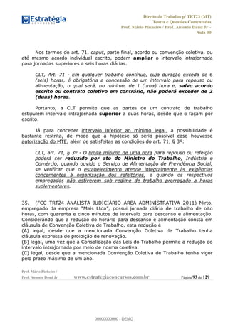 Direito do Trabalho p/ TRT23 (MT)
Teoria e Questões Comentadas
Prof. Mário Pinheiro / Prof. Antonio Daud Jr
Aula 00
Prof. Mário Pinheiro /
Prof. Antonio Daud Jr www.estrategiaconcursos.com.br Página 93 de 129
Nos termos do art. 71, caput, parte final, acordo ou convenção coletiva, ou
até mesmo acordo individual escrito, podem ampliar o intervalo intrajornada
para jornadas superiores a seis horas diárias.
CLT, Art. 71 - Em qualquer trabalho contínuo, cuja duração exceda de 6
(seis) horas, é obrigatória a concessão de um intervalo para repouso ou
alimentação, o qual será, no mínimo, de 1 (uma) hora e, salvo acordo
escrito ou contrato coletivo em contrário, não poderá exceder de 2
(duas) horas.
Portanto, a CLT permite que as partes de um contrato de trabalho
estipulem intervalo intrajornada superior a duas horas, desde que o façam por
escrito.
Já para conceder intervalo inferior ao mínimo legal, a possibilidade é
bastante restrita, de modo que a hipótese só seria possível caso houvesse
autorização do MTE, além de satisfeitas as condições do art. 71, § 3º:
CLT, art. 71, § 3º - O limite mínimo de uma hora para repouso ou refeição
poderá ser reduzido por ato do Ministro do Trabalho, Indústria e
Comércio, quando ouvido o Serviço de Alimentação de Previdência Social,
se verificar que o estabelecimento atende integralmente às exigências
concernentes à organização dos refeitórios, e quando os respectivos
empregados não estiverem sob regime de trabalho prorrogado a horas
suplementares.
35. (FCC_TRT24_ANALISTA JUDICIÁRIO_ÁREA ADMINISTRATIVA_2011) Mirto,
empregado
horas, com quarenta e cinco minutos de intervalo para descanso e alimentação.
Considerando que a redução do horário para descanso e alimentação consta em
cláusula de Convenção Coletiva de Trabalho, esta redução é
(A) legal, desde que a mencionada Convenção Coletiva de Trabalho tenha
cláusula expressa de proibição de renovação.
(B) legal, uma vez que a Consolidação das Leis do Trabalho permite a redução do
intervalo intrajornada por meio de norma coletiva.
(C) legal, desde que a mencionada Convenção Coletiva de Trabalho tenha vigor
pelo prazo máximo de um ano.
00000000000
00000000000 - DEMO
 
