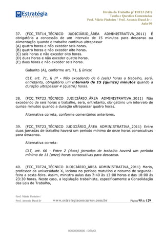 Direito do Trabalho p/ TRT23 (MT)
Teoria e Questões Comentadas
Prof. Mário Pinheiro / Prof. Antonio Daud Jr
Aula 00
Prof. Mário Pinheiro /
Prof. Antonio Daud Jr www.estrategiaconcursos.com.br Página 95 de 129
37. (FCC_TRT14_TÉCNICO JUDICIÁRIO_ÁREA ADMINISTRATIVA_2011) É
obrigatória a concessão de um intervalo de 15 minutos para descanso ou
alimentação quando o trabalho contínuo ultrapassar
(A) quatro horas e não exceder seis horas.
(B) quatro horas e não exceder oito horas.
(C) seis horas e não exceder oito horas.
(D) duas horas e não exceder quatro horas.
(E) duas horas e não exceder seis horas.
Gabarito (A), conforme art. 71, § único:
CLT, art. 71, § 1º - Não excedendo de 6 (seis) horas o trabalho, será,
entretanto, obrigatório um intervalo de 15 (quinze) minutos quando a
duração ultrapassar 4 (quatro) horas.
38. (FCC_TRT23_TÉCNICO JUDICIÁRIO_ÁREA ADMINISTRATIVA_2011) Não
excedendo de seis horas o trabalho, será, entretanto, obrigatório um intervalo de
quinze minutos quando a duração ultrapassar quatro horas.
Alternativa correta, conforme comentários anteriores.
39. (FCC_TRT23_TÉCNICO JUDICIÁRIO_ÁREA ADMINISTRATIVA_2011) Entre
duas jornadas de trabalho haverá um período mínimo de onze horas consecutivas
para descanso.
Alternativa correta:
CLT, art. 66 - Entre 2 (duas) jornadas de trabalho haverá um período
mínimo de 11 (onze) horas consecutivas para descanso.
40. (FCC_TRT24_TÉCNICO JUDICIÁRIO_ÁREA ADMINISTRATIVA_2011) Mario,
professor da universidade X, leciona no período matutino e noturno de segunda-
feira a sexta-feira. Assim, ministra aulas das 7:40 às 13:00 horas e das 18:00 às
23:30 horas. Neste caso, a legislação trabalhista, especificamente a Consolidação
das Leis do Trabalho,
00000000000
00000000000 - DEMO
 