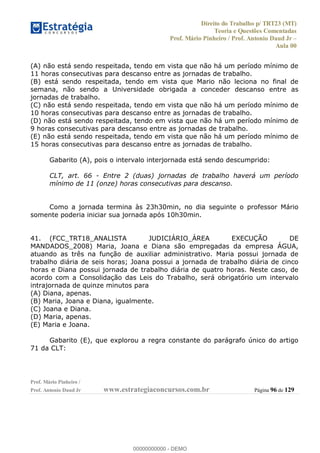Direito do Trabalho p/ TRT23 (MT)
Teoria e Questões Comentadas
Prof. Mário Pinheiro / Prof. Antonio Daud Jr
Aula 00
Prof. Mário Pinheiro /
Prof. Antonio Daud Jr www.estrategiaconcursos.com.br Página 96 de 129
(A) não está sendo respeitada, tendo em vista que não há um período mínimo de
11 horas consecutivas para descanso entre as jornadas de trabalho.
(B) está sendo respeitada, tendo em vista que Mario não leciona no final de
semana, não sendo a Universidade obrigada a conceder descanso entre as
jornadas de trabalho.
(C) não está sendo respeitada, tendo em vista que não há um período mínimo de
10 horas consecutivas para descanso entre as jornadas de trabalho.
(D) não está sendo respeitada, tendo em vista que não há um período mínimo de
9 horas consecutivas para descanso entre as jornadas de trabalho.
(E) não está sendo respeitada, tendo em vista que não há um período mínimo de
15 horas consecutivas para descanso entre as jornadas de trabalho.
Gabarito (A), pois o intervalo interjornada está sendo descumprido:
CLT, art. 66 - Entre 2 (duas) jornadas de trabalho haverá um período
mínimo de 11 (onze) horas consecutivas para descanso.
Como a jornada termina às 23h30min, no dia seguinte o professor Mário
somente poderia iniciar sua jornada após 10h30min.
41. (FCC_TRT18_ANALISTA JUDICIÁRIO_ÁREA EXECUÇÃO DE
MANDADOS_2008) Maria, Joana e Diana são empregadas da empresa ÁGUA,
atuando as três na função de auxiliar administrativo. Maria possui jornada de
trabalho diária de seis horas; Joana possui a jornada de trabalho diária de cinco
horas e Diana possui jornada de trabalho diária de quatro horas. Neste caso, de
acordo com a Consolidação das Leis do Trabalho, será obrigatório um intervalo
intrajornada de quinze minutos para
(A) Diana, apenas.
(B) Maria, Joana e Diana, igualmente.
(C) Joana e Diana.
(D) Maria, apenas.
(E) Maria e Joana.
Gabarito (E), que explorou a regra constante do parágrafo único do artigo
71 da CLT:
00000000000
00000000000 - DEMO
 
