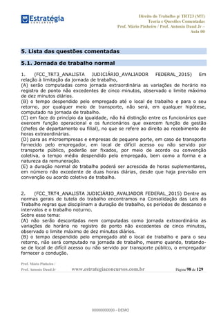 Direito do Trabalho p/ TRT23 (MT)
Teoria e Questões Comentadas
Prof. Mário Pinheiro / Prof. Antonio Daud Jr
Aula 00
Prof. Mário Pinheiro /
Prof. Antonio Daud Jr www.estrategiaconcursos.com.br Página 98 de 129
5. Lista das questões comentadas
5.1. Jornada de trabalho normal
1. (FCC_TRT3_ANALISTA JUDICIÁRIO_AVALIADOR FEDERAL_2015) Em
relação à limitação da jornada de trabalho,
(A) serão computadas como jornada extraordinária as variações de horário no
registro de ponto não excedentes de cinco minutos, observado o limite máximo
de dez minutos diários.
(B) o tempo despendido pelo empregado até o local de trabalho e para o seu
retorno, por qualquer meio de transporte, não será, em qualquer hipótese,
computado na jornada de trabalho.
(C) em face do princípio da igualdade, não há distinção entre os funcionários que
exercem função operacional e os funcionários que exercem função de gestão
(chefes de departamento ou filial), no que se refere ao direito ao recebimento de
horas extraordinárias.
(D) para as microempresas e empresas de pequeno porte, em caso de transporte
fornecido pelo empregador, em local de difícil acesso ou não servido por
transporte público, poderão ser fixados, por meio de acordo ou convenção
coletiva, o tempo médio despendido pelo empregado, bem como a forma e a
natureza da remuneração.
(E) a duração normal do trabalho poderá ser acrescida de horas suplementares,
em número não excedente de duas horas diárias, desde que haja previsão em
convenção ou acordo coletivo de trabalho.
2. (FCC_TRT4_ANALISTA JUDICIÁRIO_AVALIADOR FEDERAL_2015) Dentre as
normas gerais de tutela do trabalho encontramos na Consolidação das Leis do
Trabalho regras que disciplinam a duração de trabalho, os períodos de descanso e
intervalos e o trabalho noturno.
Sobre esse tema:
(A) não serão descontadas nem computadas como jornada extraordinária as
variações de horário no registro de ponto não excedentes de cinco minutos,
observado o limite máximo de dez minutos diários.
(B) o tempo despendido pelo empregado até o local de trabalho e para o seu
retorno, não será computado na jornada de trabalho, mesmo quando, tratando-
se de local de difícil acesso ou não servido por transporte público, o empregador
fornecer a condução.
00000000000
00000000000 - DEMO
 