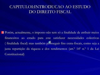 CAPITULOI:INTRODUCAO AO ESTUDO DO DIREITO FISCAL Porém, actualmente, o imposto não tem só a finalidade de atribuir meios financeiros ao estado para este satisfazer necessidades colectivas ( finalidade fiscal) mas também prosseguir fins extra-fiscais, como seja a justa repartição da riqueza e dos rendimentos (art.º 14º n.º 1 da Lei Constitucional) 