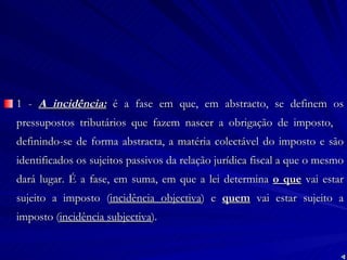 1 -  A incidência:  é a fase em que, em abstracto, se definem os pressupostos tributários que fazem nascer a obrigação de imposto,  definindo-se de forma abstracta, a matéria colectável do imposto e são identificados os sujeitos passivos da relação jurídica fiscal a que o mesmo dará lugar. É a fase, em suma, em que a lei determina  o que  vai estar sujeito a imposto ( incidência objectiva ) e  quem  vai estar sujeito a imposto ( incidência subjectiva ).  