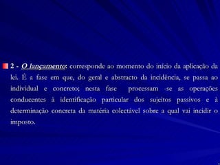 2 -  O lançamento :  corresponde ao momento do início da aplicação da lei. É a fase em que, do geral e abstracto da incidência, se passa ao individual e concreto; nesta fase  processam -se as operações conducentes à identificação particular dos sujeitos passivos e à determinação concreta da matéria colectável sobre a qual vai incidir o imposto. 