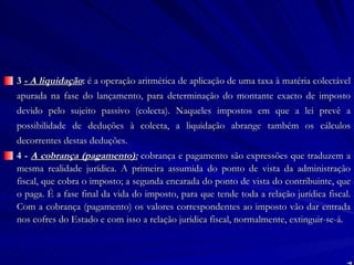 3  - A liquidação :  é a operação aritmética de aplicação de uma taxa à matéria colectável apurada na fase do lançamento, para determinação do montante exacto de imposto devido pelo sujeito passivo (colecta). Naqueles impostos em que a lei prevê a possibilidade de deduções à colecta, a liquidação abrange também os cálculos decorrentes destas deduções. 4 -  A cobrança (pagamento):  cobrança e pagamento são expressões que traduzem a mesma realidade jurídica. A primeira assumida do ponto de vista da administração fiscal, que cobra o imposto; a segunda encarada do ponto de vista do contribuinte, que o paga. É a fase final da vida do imposto, para que tende toda a relação jurídica fiscal. Com a cobrança (pagamento) os valores correspondentes ao imposto vão dar entrada nos cofres do Estado e com isso a relação jurídica fiscal, normalmente, extinguir-se-á. 
