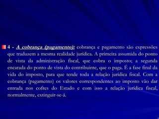 4 -  A cobrança (pagamento):  cobrança e pagamento são expressões que traduzem a mesma realidade jurídica. A primeira assumida do ponto de vista da administração fiscal, que cobra o imposto; a segunda encarada do ponto de vista do contribuinte, que o paga. É a fase final da vida do imposto, para que tende toda a relação jurídica fiscal. Com a cobrança (pagamento) os valores correspondentes ao imposto vão dar entrada nos cofres do Estado e com isso a relação jurídica fiscal, normalmente, extinguir-se-á. 