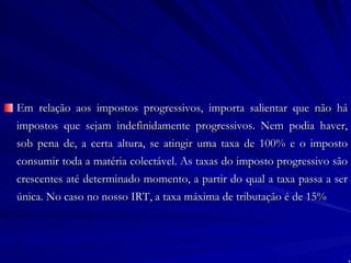 Em relação aos impostos progressivos, importa salientar que não há impostos que sejam indefinidamente progressivos. Nem podia haver, sob pena de, a certa altura, se atingir uma taxa de 100% e o imposto consumir toda a matéria colectável. As taxas do imposto progressivo são crescentes até determinado momento, a partir do qual a taxa passa a ser única. No caso no nosso IRT, a taxa máxima de tributação é de 15% 