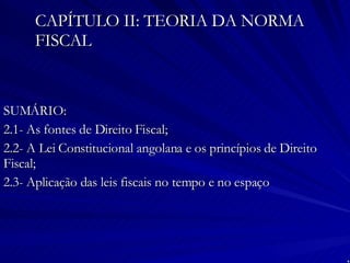 CAPÍTULO II: TEORIA DA NORMA FISCAL SUMÁRIO: 2.1- As fontes de Direito Fiscal; 2.2- A Lei Constitucional angolana e os princípios de Direito Fiscal; 2.3- Aplicação das leis fiscais no tempo e no espaço 