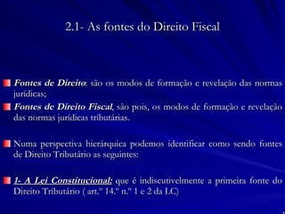 2.1- As fontes do Direito Fiscal Fontes de Direito : são os modos de formação e revelação das normas jurídicas;  Fontes de Direito Fiscal , são pois, os modos de formação e revelação das normas jurídicas tributárias. Numa perspectiva hierárquica podemos identificar como sendo fontes de Direito Tributário as seguintes: 1- A Lei Constitucional:  que é indiscutivelmente a primeira fonte do Direito Tributário ( art.º 14.º n.º 1 e 2 da LC) 