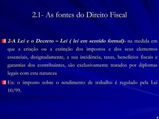 2.1- As fontes do Direito Fiscal 2-A Lei e o Decreto – Lei ( lei em sentido formal)-  na medida em que a criação ou a extinção dos impostos e dos seus elementos essenciais, designadamente, a sua incidência, taxas, benefícios fiscais e garantias dos contribuintes, são exclusivamente tratados por diplomas legais com esta natureza Ex: o imposto sobre o rendimento de trabalho é regulado pela Lei 10/99. 