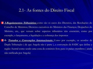 2.1- As fontes do Direito Fiscal 3-Regulamentos Tributários:  como são os casos dos Decretos, das Resoluções do Conselho de Ministros; Decretos executivos do Ministros das Finanças; Despachos do Ministro, etc., que versam sobre aspectos tributários não essenciais, como por exemplo, o lançamento, a liquidação e a cobrança dos impostos 4-  Tratados e Convenções Internacionais:  Como por exemplo, os acordos de Dupla Tributação ( de que Angola não é parte ), a convenção da SADC que define a região Austral como sendo uma zona de comércio livre para os países membros ( ainda não ratificada por Angola) 