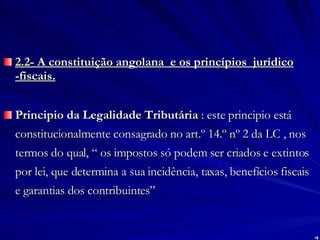 2.2- A constituição angolana  e os princípios  jurídico -fiscais. Principio da Legalidade Tributária  : este principio está constitucionalmente consagrado no art.º 14.º nº 2 da LC , nos termos do qual, “ os impostos só podem ser criados e extintos por lei, que determina a sua incidência, taxas, benefícios fiscais e garantias dos contribuintes” 