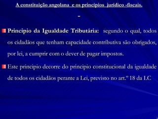 A constituição angolana  e os princípios  jurídico -fiscais.   Principio da Igualdade Tributária:   segundo o qual, todos os cidadãos que tenham capacidade contributiva são obrigados, por lei, a cumprir com o dever de pagar impostos. Este principio decorre do principio constitucional da igualdade de todos os cidadãos perante a Lei, previsto no art.º 18 da LC 