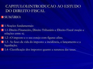 CAPITULOI:INTRODUCAO AO ESTUDO DO DIREITO FISCAL SUMÁRIO: 1-Noções fundamentais: 1.1-Direito Financeiro, Direito Tributário e Direito Fiscal :noção e relações entre si; 1.2 –O imposto e o seu cotejo com figuras afins; 1.3- As fases da vida do imposto: a incidência, o lançamento e a liquidação; 1.4- Classificação dos impostos quanto a natureza das taxas. 