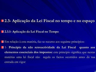 2.3- Aplicação da Lei Fiscal no tempo e no espaço 2.3.1- Aplicação da Lei Fiscal no Tempo Em relação à esta matéria, faz-se recurso aos seguinte princípios: 1-  Princípio da não retroactividade da Lei Fiscal  quanto aos elementos essenciais dos impostos:  este principio significa que nestas matérias uma lei fiscal não  regula os factos ocorridos antes da sua entrada em vigor 